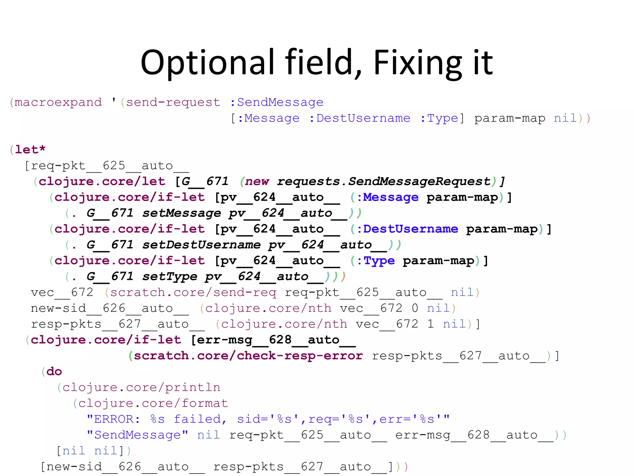 Optional field, Fixing it
(macroexpand '(send-request :SendMessage
                            [:Message :DestUsername :Type] param-map nil))

(let*
  [req-pkt__625__auto__
   (clojure.core/let [G__671 (new requests.SendMessageRequest)]
      (clojure.core/if-let [pv__624__auto__ (:Message param-map)]
        (. G__671 setMessage pv__624__auto__))
      (clojure.core/if-let [pv__624__auto__ (:DestUsername param-map)]
        (. G__671 setDestUsername pv__624__auto__))
      (clojure.core/if-let [pv__624__auto__ (:Type param-map)]
        (. G__671 setType pv__624__auto__)))
   vec__672 (scratch.core/send-req req-pkt__625__auto__ nil)
   new-sid__626__auto__ (clojure.core/nth vec__672 0 nil)
   resp-pkts__627__auto__ (clojure.core/nth vec__672 1 nil)]
  (clojure.core/if-let [err-msg__628__auto__
                (scratch.core/check-resp-error resp-pkts__627__auto__)]
    (do
       (clojure.core/println
         (clojure.core/format
           "ERROR: %s failed, sid='%s',req='%s',err='%s'"
           "SendMessage" nil req-pkt__625__auto__ err-msg__628__auto__))
       [nil nil])
    [new-sid__626__auto__ resp-pkts__627__auto__]))
 