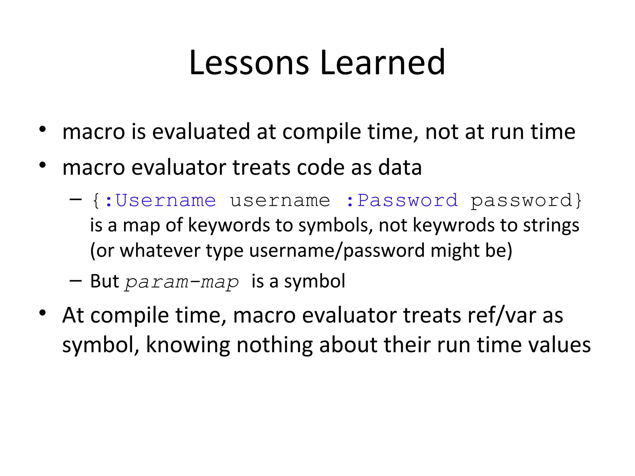 Lessons Learned
• macro is evaluated at compile time, not at run time
• macro evaluator treats code as data
   – {:Username username :Password password}
     is a map of keywords to symbols, not keywrods to strings
     (or whatever type username/password might be)
   – But param-map is a symbol
• At compile time, macro evaluator treats ref/var as
  symbol, knowing nothing about their run time values
 
