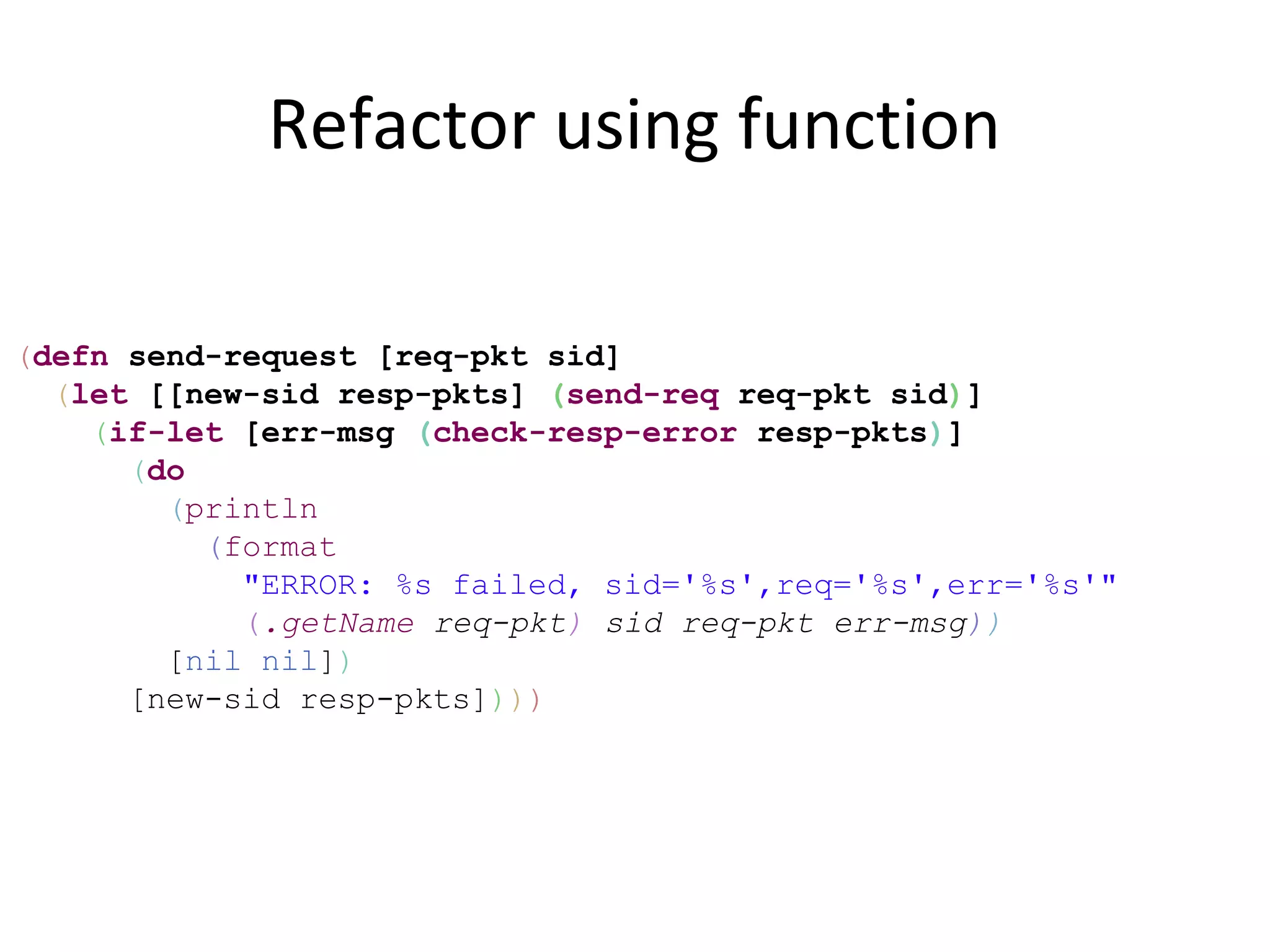Refactor using function

(defn send-request [req-pkt sid]
  (let [[new-sid resp-pkts] (send-req req-pkt sid)]
    (if-let [err-msg (check-resp-error resp-pkts)]
      (do
        (println
          (format
            "ERROR: %s failed, sid='%s',req='%s',err='%s'"
            (.getName req-pkt) sid req-pkt err-msg))
        [nil nil])
      [new-sid resp-pkts])))
 