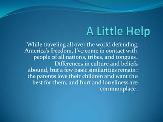 While traveling all over the world defending
America’s freedom, I’ve come in contact with
people of all nations, tribes, and tongues.
Differences in culture and beliefs abound,
but a few basic similarities remain: the
parents love their children and want the best
for them, and hurt and loneliness are
commonplace.
 