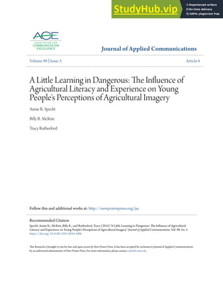 Journal of Applied Communications
Volume 98 | Issue 3 Article 6
A Little Learning in Dangerous: The Influence of
Agricultural Literacy and Experience on Young
People's Perceptions of Agricultural Imagery
Annie R. Specht
Billy R. McKim
Tracy Rutherford
Follow this and additional works at: http://newprairiepress.org/jac
This Research is brought to you for free and open access by New Prairie Press. It has been accepted for inclusion in Journal of Applied Communications
by an authorized administrator of New Prairie Press. For more information, please contact cads@k-state.edu.
Recommended Citation
Specht, Annie R.; McKim, Billy R.; and Rutherford, Tracy (2014) "A Little Learning in Dangerous: The Influence of Agricultural
Literacy and Experience on Young People's Perceptions of Agricultural Imagery," Journal of Applied Communications: Vol. 98: Iss. 3.
https://doi.org/10.4148/1051-0834.1086
 