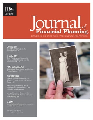 of
Financial Planning®
EXPANDING THE BODY OF KNOWLEDGE IN THE FINANCIAL PLANNING PROFESSION
July 2013 | Vol. 26 | No. 7
www. FPAnet.org/Journal
COVER STORY
Should Planners Bypass the
Bypass Trust? | 28
10 QUESTIONS
Greg Friedman on Successful
Mergers, Data Nirvana, and the
Future of CRM | 16
PRACTICE MANAGEMENT
A Little Less Automation, a Little More
Personalization | 20
CONTRIBUTIONS
End the Charade: Replacing the
Efficient Frontier with the Efficient
Range | 42
A New Way of Thinking about
Employer-Sponsored Health Care
Coverage Strategies | 48
Using a Simpliﬁed Deterministic
Model to Estimate Retirement Income
Sustainability | 56
CE EXAM
Earn one hour of continuing education
credit in this issue | 68
 
