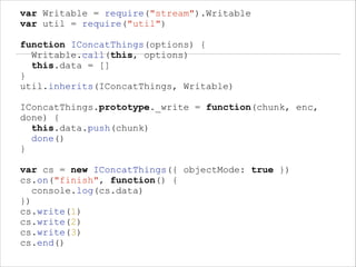 var Writable = require("stream").Writable
var util = require("util")
!

function IConcatThings(options) {
Writable.call(this, options)
this.data = []
}
util.inherits(IConcatThings, Writable)
!

IConcatThings.prototype._write = function(chunk, enc,
done) {
this.data.push(chunk)
done()
}
!

var cs = new IConcatThings({ objectMode: true })
cs.on("finish", function() {
console.log(cs.data)
})
cs.write(1)
cs.write(2)
cs.write(3)
cs.end()

 