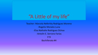 “A Little of my life”
Teacher: Marcela Nefertity Rodríguez Moreno
-Rogelio Morales Luna
-Elsa Nathalie Rodríguez Ochoa
-Antolín E. Serrano Farías
5°D
Bachillerato #4
 
