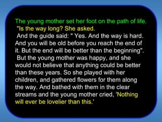 The young mother set her foot on the path of life.    "Is the way long? She asked.    And the guide said: " Yes. And the way is hard. And you will be old before you reach the end of it. But the end will be better than the beginning".    But the young mother was happy, and she would not believe that anything could be better than these years. So she played with her children, and gathered flowers for them along the way. And bathed with them in the clear streams and the young mother cried,  'Nothing will ever be lovelier than this.'  