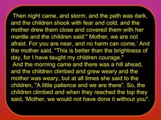   Then night came, and storm, and the path was dark, and the children shook with fear and cold, and the mother drew them close and covered them with her mantle and the children said:" Mother, we are not afraid. For you are near, and no harm can come.’ And the mother said, "This is better than the brightness of day, for I have taught my children courage."    And the morning came and there was a hill ahead, and the children climbed and grew weary and the mother was weary, but at all times she said to the children, "A little patience and we are there”. So, the children climbed and when they reached the top they said, 'Mother, we would not have done it without you".  