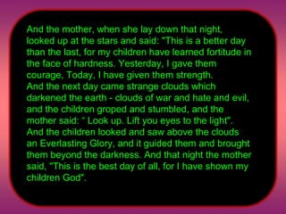 And the mother, when she lay down that night, looked up at the stars and said: "This is a better day than the last, for my children have learned fortitude in the face of hardness. Yesterday, I gave them courage, Today, I have given them strength.  And the next day came strange clouds which darkened the earth - clouds of war and hate and evil, and the children groped and stumbled, and the mother said: “ Look up. Lift you eyes to the light". And the children looked and saw above the clouds an Everlasting Glory, and it guided them and brought them beyond the darkness. And that night the mother said, "This is the best day of all, for I have shown my children God".  