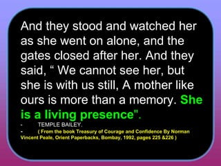 And they stood and watched her as she went on alone, and the gates closed after her. And they said, “ We cannot see her, but she is with us still, A mother like ours is more than a memory.  She is a living presence ".   -          TEMPLE BAILEY.  -           ( From the book Treasury of Courage and Confidence By Norman Vincent Peale, Orient Paperbacks, Bombay, 1992, pages 225 &226 )   