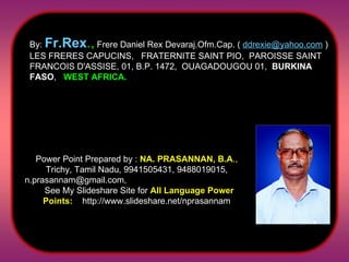 By:  Fr.Rex .,  Frere Daniel Rex Devaraj.Ofm.Cap. (  [email_address]  ) LES FRERES CAPUCINS,  FRATERNITE SAINT PIO,  PAROISSE SAINT FRANCOIS D'ASSISE, 01, B.P. 1472,  OUAGADOUGOU 01,   BURKINA FASO ,  WEST AFRICA. Power Point Prepared by :  NA. PRASANNAN, B.A .,  Trichy, Tamil Nadu, 9941505431, 9488019015, n.prasannam@gmail.com,  See My Slideshare Site for  All Language Power Points:   http://www.slideshare.net/nprasannam 