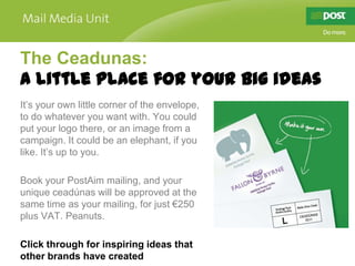 The Ceadunas:
A little place for your big ideas
It’s your own little corner of the envelope,
to do whatever you want with. You could
put your logo there, or an image from a
campaign. It could be an elephant, if you
like. It’s up to you.

Book your PostAim mailing, and your
unique ceadúnas will be approved at the
same time as your mailing, for just €250
plus VAT. Peanuts.

Click through for inspiring ideas that
other brands have created
 