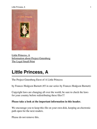 Little Princess, A                                                          1




Little Princess, A
Information about Project Gutenberg
The Legal Small Print



Little Princess, A
The Project Gutenberg Etext of A Little Princess

by Frances Hodgson Burnett (#3 in our series by Frances Hodgson Burnett)

Copyright laws are changing all over the world, be sure to check the laws
for your country before redistributing these files!!!

Please take a look at the important information in this header.

We encourage you to keep this file on your own disk, keeping an electronic
path open for the next readers.

Please do not remove this.
 