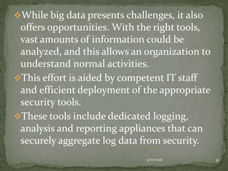 While big data presents challenges, it also
offers opportunities. With the right tools,
vast amounts of information could be
analyzed, and this allows an organization to
understand normal activities.
This effort is aided by competent IT staff
and efficient deployment of the appropriate
security tools.
These tools include dedicated logging,
analysis and reporting appliances that can
securely aggregate log data from security.
9/27/2015 11
 