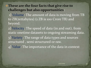 These are the four facts that give rise to
challenges but also opportunities:
1} Volume: The amount of data is moving from TB
to ZB(zettabytes) (1 ZB is 100 Crore TB) and
beyond.
2} Velocity: The speed of data (in and out), from
static onetime datasets to ongoing streaming data.
3} Variety: The range of data types and sources
structured , semi structured or raw.
4} Value: The importance of the data in context
9/27/2015 5
 