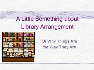 A Little Something about
Library Arrangement
Or Why Things Are
the Way They Are
 