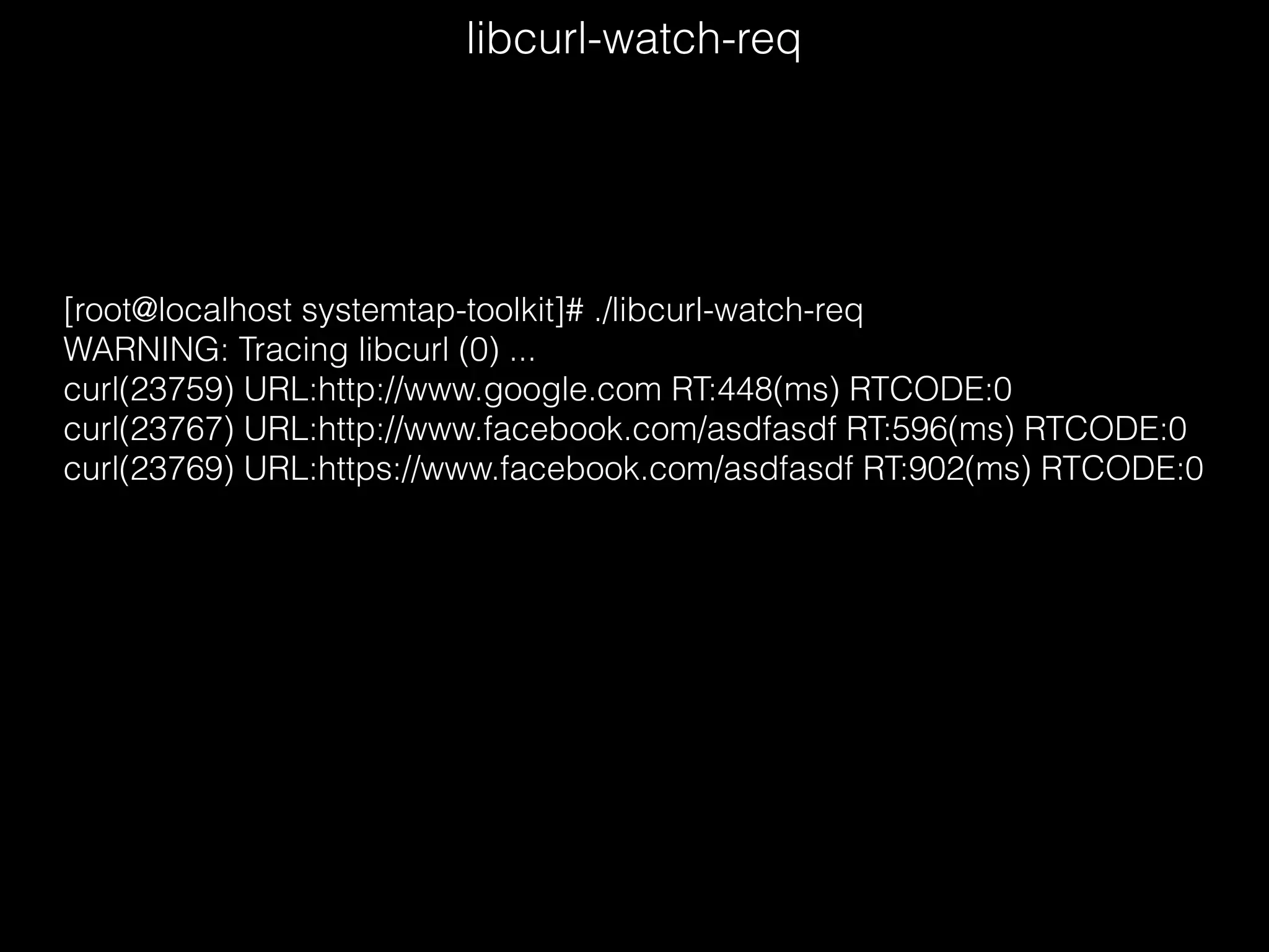 libcurl-watch-req
[root@localhost systemtap-toolkit]# ./libcurl-watch-req
WARNING: Tracing libcurl (0) ...
curl(23759) URL:http://www.google.com RT:448(ms) RTCODE:0
curl(23767) URL:http://www.facebook.com/asdfasdf RT:596(ms) RTCODE:0
curl(23769) URL:https://www.facebook.com/asdfasdf RT:902(ms) RTCODE:0
 