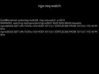 ngx-req-watch
[root@localhost systemtap-toolkit]# ./ngx-req-watch -p 5614
WARNING: watching /opt/nginx/sbin/nginx(8521 8522 8523 8524) requests
nginx(8523) GET URI:/123?a=123 HOST:127.0.0.1 STATUS:200 FROM 127.0.0.1 FD:16 RT:
0ms
nginx(8523) GET URI:/123?a=123 HOST:127.0.0.1 STATUS:200 FROM 127.0.0.1 FD:16 RT:
0ms
 