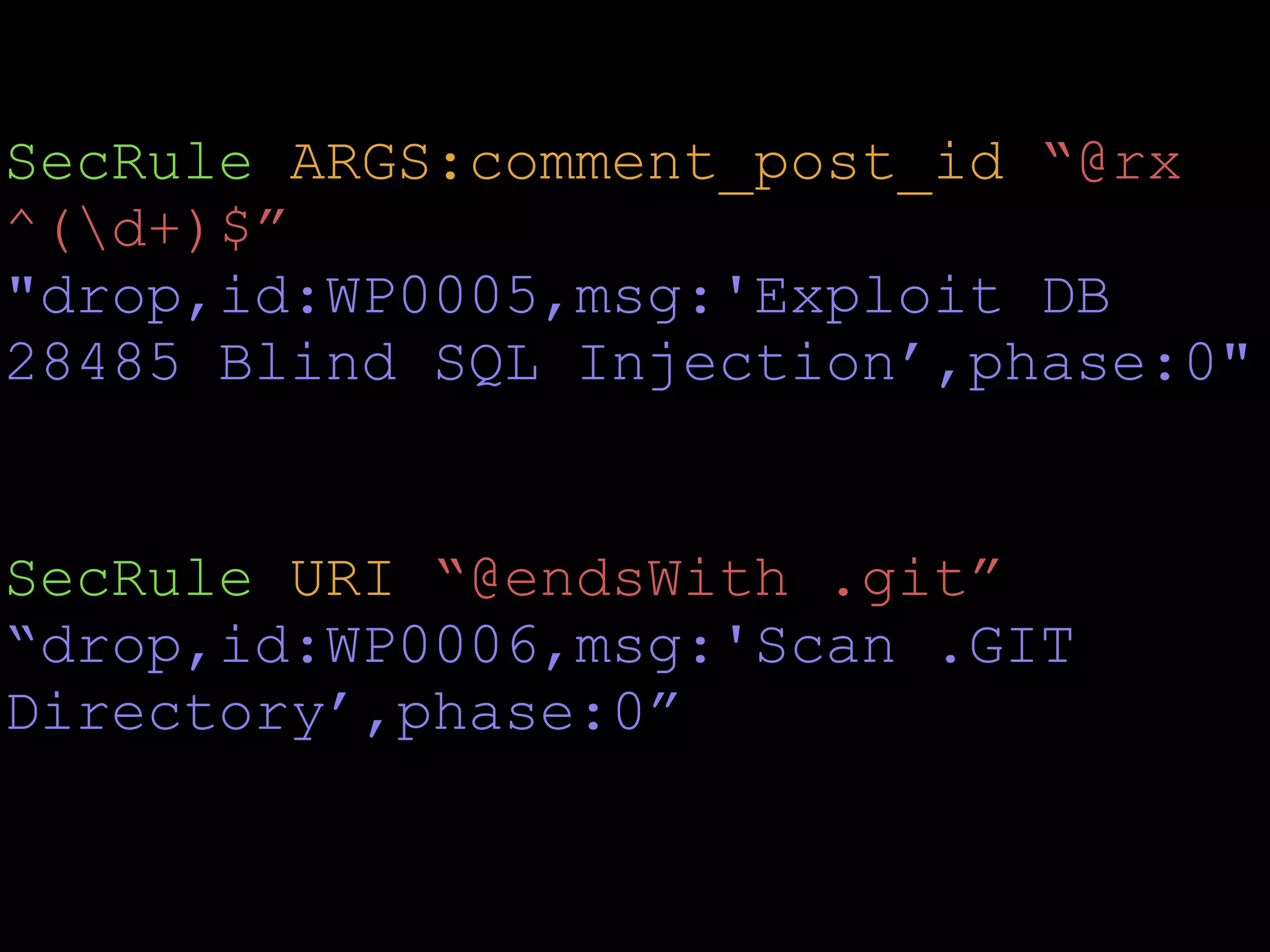 SecRule ARGS:comment_post_id “@rx
^(d+)$”
"drop,id:WP0005,msg:'Exploit DB
28485 Blind SQL Injection’,phase:0" 
SecRule URI “@endsWith .git”
“drop,id:WP0006,msg:'Scan .GIT
Directory’,phase:0” 
 