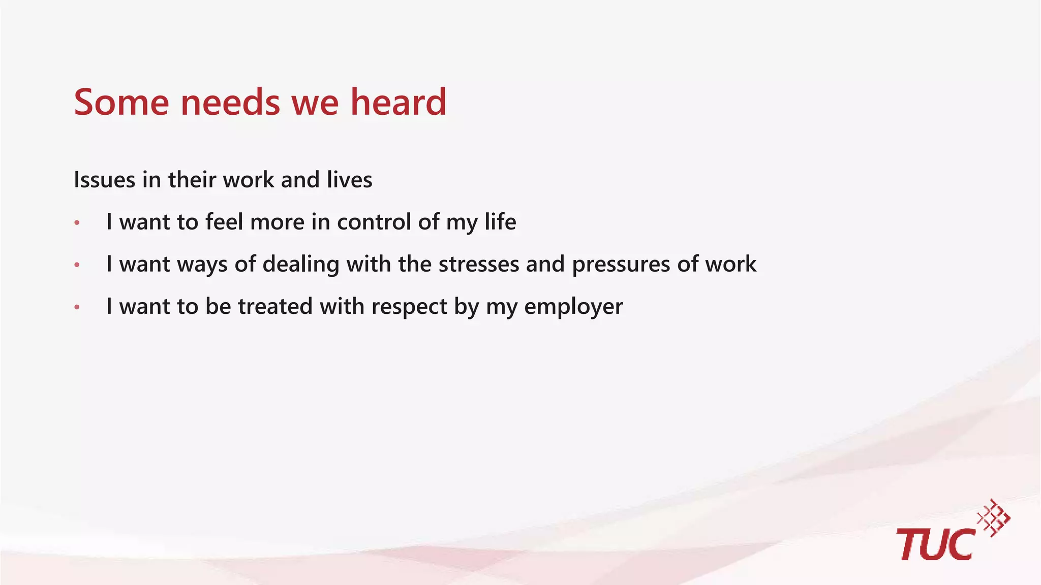 Some needs we heard
Issues in their work and lives
• I want to feel more in control of my life
• I want ways of dealing with the stresses and pressures of work
• I want to be treated with respect by my employer
 