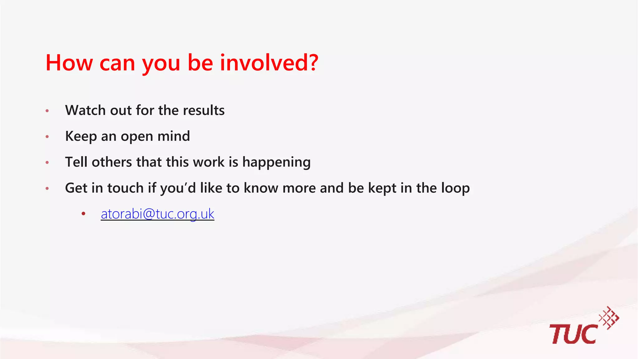 How can you be involved?
• Watch out for the results
• Keep an open mind
• Tell others that this work is happening
• Get in touch if you’d like to know more and be kept in the loop
• atorabi@tuc.org.uk
 