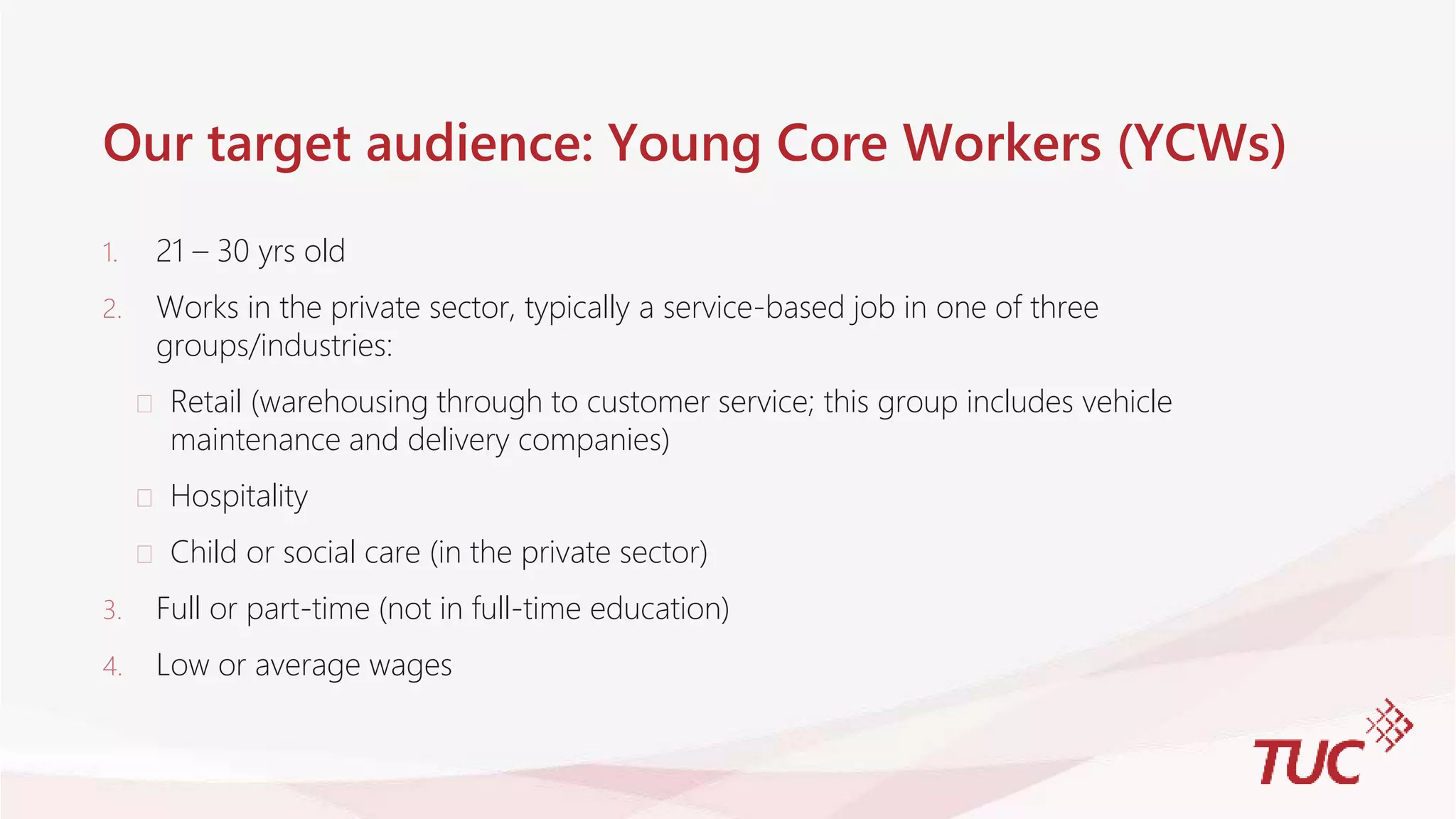 Our target audience: Young Core Workers (YCWs)
1. 21 – 30 yrs old
2. Works in the private sector, typically a service-based job in one of three
groups/industries:
 Retail (warehousing through to customer service; this group includes vehicle
maintenance and delivery companies)
 Hospitality
 Child or social care (in the private sector)
3. Full or part-time (not in full-time education)
4. Low or average wages
 