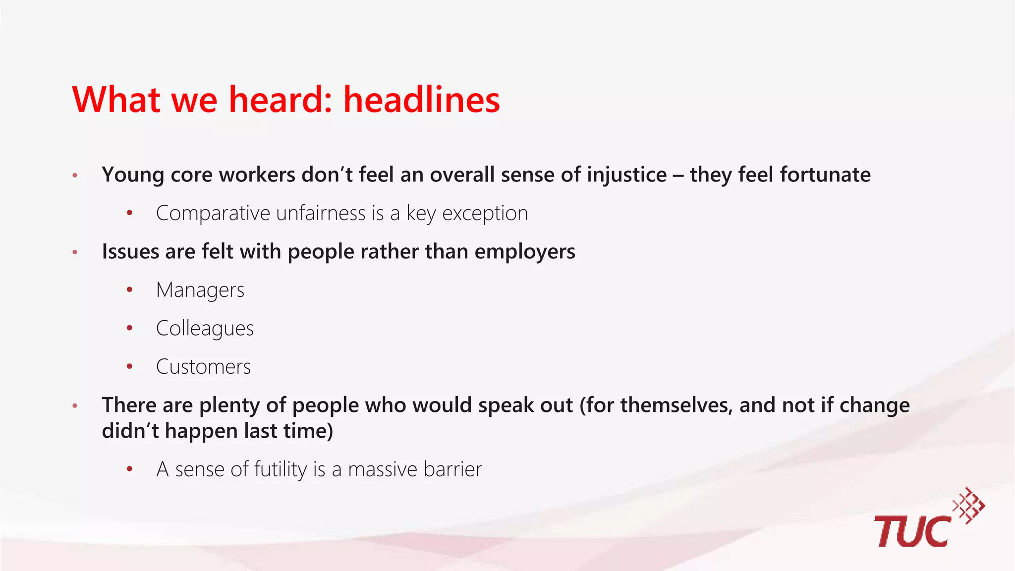 What we heard: headlines
• Young core workers don’t feel an overall sense of injustice – they feel fortunate
• Comparative unfairness is a key exception
• Issues are felt with people rather than employers
• Managers
• Colleagues
• Customers
• There are plenty of people who would speak out (for themselves, and not if change
didn’t happen last time)
• A sense of futility is a massive barrier
 