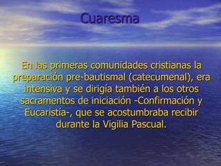 En las primeras comunidades cristianas la
preparación pre-bautismal (catecumenal), era
intensiva y se dirigía también a los otros
sacramentos de iniciación -Confirmación y
Eucaristía-, que se acostumbraba recibir
durante la Vigilia Pascual.
Cuaresma
 