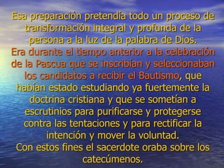 Esa preparación pretendía todo un proceso de
transformación integral y profunda de la
persona a la luz de la palabra de Dios.
Era durante el tiempo anterior a la celebración
de la Pascua que se inscribían y seleccionaban
los candidatos a recibir el Bautismo, que
habían estado estudiando ya fuertemente la
doctrina cristiana y que se sometían a
escrutinios para purificarse y protegerse
contra las tentaciones y para rectificar la
intención y mover la voluntad.
Con estos fines el sacerdote oraba sobre los
catecúmenos.
 
