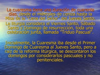 La cuaresma tiene una duración de cuarenta
días, desde el miércoles de ceniza hasta la
Misa de la "Cena del Señor" del Jueves Santo.
La liturgia considera el Viernes Santo, Sábado
Santo y Domingo de resurrección, toda una
celebración junta, llamada "Triduo Pascual".
Inicialmente, la Cuaresma iba desde el Primer
Domingo de Cuaresma al Jueves Santo, pero a
raíz de la reforma litúrgica, se descontaron los
domingos por considerarlos pascuales y no
penitenciales.
 