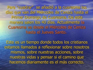 Para "cuadrar", se añadió a la cuaresma los
días que van del Miércoles de Ceniza hasta el
Primer Domingo de Cuaresma. De esta
manera salen los 40 días. Actualmente la
Cuaresma va desde el Miércoles de Ceniza
hasta el Jueves Santo.
Este es un tiempo donde todos los cristianos
estamos llamados a reflexionar sobre nosotros
mismos, sobre nuestras acciones, sobre
nuestras vidas y pensar si el camino que
hacemos diariamente es el más correcto.
 