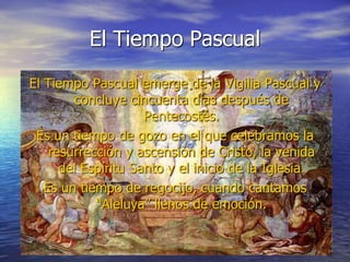 El Tiempo Pascual
El Tiempo Pascual emerge de la Vigilia Pascual y
concluye cincuenta días después de
Pentecostés.
Es un tiempo de gozo en el que celebramos la
resurrección y ascensión de Cristo, la venida
del Espíritu Santo y el inicio de la Iglesia.
Es un tiempo de regocijo, cuando cantamos
“Aleluya” llenos de emoción.
 
