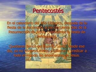 Pentecostés
En el calendario del Año Litúrgico, después de la
fiesta de la Ascensión, a los cincuenta días de la
Resurrección de Jesús, celebramos la fiesta de
Pentecostés.
Quedaron llenos del Espíritu Santo, desde ese
día, ya no tuvieron miedo y salieron a predicar a
todo el mundo las enseñanzas de Jesús.
 