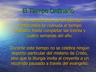 El Tiempo Ordinario
Tras la celebración de la fiesta de
Pentecostés se reanuda el tiempo
ordinario hasta completar las treinta y
cuatro semanas del año.
Durante este tiempo no se celebra ningún
aspecto particular del misterio de Cristo,
sino que la liturgia invita al creyente a un
recorrido pausado a través del evangelio.
 