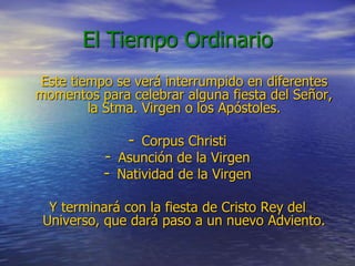 El Tiempo Ordinario
Este tiempo se verá interrumpido en diferentes
momentos para celebrar alguna fiesta del Señor,
la Stma. Virgen o los Apóstoles.
- Corpus Christi
- Asunción de la Virgen
- Natividad de la Virgen
Y terminará con la fiesta de Cristo Rey del
Universo, que dará paso a un nuevo Adviento.
 