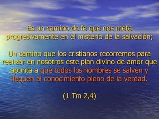 Es un camino de fe que nos mete
progresivamente en el misterio de la salvación;
Un camino que los cristianos recorremos para
realizar en nosotros este plan divino de amor que
apunta a que todos los hombres se salven y
lleguen al conocimiento pleno de la verdad.
(1 Tm 2,4)
 