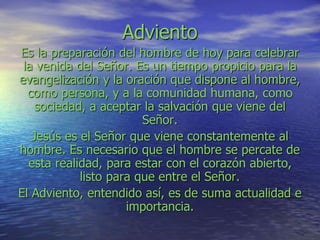 Adviento
Es la preparación del hombre de hoy para celebrar
la venida del Señor. Es un tiempo propicio para la
evangelización y la oración que dispone al hombre,
como persona, y a la comunidad humana, como
sociedad, a aceptar la salvación que viene del
Señor.
Jesús es el Señor que viene constantemente al
hombre. Es necesario que el hombre se percate de
esta realidad, para estar con el corazón abierto,
listo para que entre el Señor.
El Adviento, entendido así, es de suma actualidad e
importancia.
 