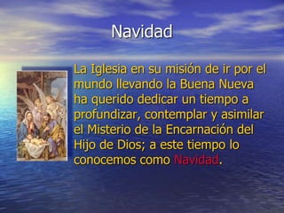 Navidad
La Iglesia en su misión de ir por el
mundo llevando la Buena Nueva
ha querido dedicar un tiempo a
profundizar, contemplar y asimilar
el Misterio de la Encarnación del
Hijo de Dios; a este tiempo lo
conocemos como Navidad.
 
