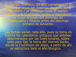 El Tiempo Ordinario del año comienza con el
lunes que sigue del domingo después del 6
de enero y se prolonga hasta el martes
anterior a la Cuaresma; vuelve a reanudarse
el lunes después del domingo de
Pentecostés y finaliza antes del domingo
primero de Adviento.
Las fechas varían cada año, pues se toma en
cuenta los calendarios antiguos que estaban
determinados por las fases lunares, sobre
todo para fijar la fecha del Viernes Santo,
día de la Crucifixión de Jesús, a partir de ahí
se estructura todo el año litúrgico.
 