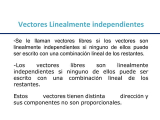 Vectores Linealmente independientes
-Se le llaman vectores libres si los vectores son
linealmente independientes si ninguno de ellos puede
ser escrito con una combinación lineal de los restantes.
-Los vectores libres son linealmente
independientes si ninguno de ellos puede ser
escrito con una combinación lineal de los
restantes.
Estos vectores tienen distinta dirección y
sus componentes no son proporcionales.
 
