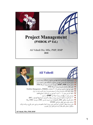 1




           Project Management
                       (PMBOK 4th Ed.)

                 Ali Vahedi Diz, MSc, PMP, RMP
                                    2010




 2

                              Ali Vahedi


                            PMI                    RMP PMP
                                          PMI
             Portfolio Management PMBOK



                                      PMP
                BSC
                 BSC          BSC                   BSC
                                            EFQM




Ali Vahedi, MSc, PMP, RMP




                                                             1
 