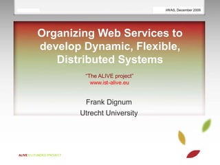 18/11/09 | 1                                       iiWAS, December 2009
                                                 ESAW demo November 2009




           Organizing Web Services to
           develop Dynamic, Flexible,
              Distributed Systems
                           “The ALIVE project”
                             www.ist-alive.eu


                           Frank Dignum
                          Utrecht University




ALIVE EU FUNDED PROJECT
 