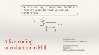 A live-coding
introduction to Mill
Guillaume Galy
Software engineer at Fabernovel
guilgaly@gmail.com
@guilgaly
https://github.com/guilgaly
_____________________________________
/ A live-coding introduction to Mill: 
| finally a build tool we can all |
 understand! /
-------------------------------------
 ^__^
 (oo)_______
(__) )/
||----w |
|| ||
 