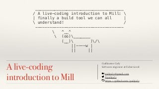 A live-coding
introduction to Mill
Guillaume Galy
Software engineer at Fabernovel
guilgaly@gmail.com
@guilgaly
https://github.com/guilgaly
_____________________________________
/ A live-coding introduction to Mill: 
| finally a build tool we can all |
 understand! /
-------------------------------------
 ^__^
 (oo)_______
(__) )/
||----w |
|| ||
 