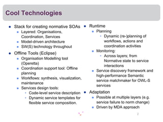 Cool Technologies

   Stack for creating normative SOAs          Runtime
        Layered: Organisations,                    Planning
         Coordination, Services                        • Dynamic (re-)planning of
        Model-driven architecture                       workflows, actions and
        SW(S) technology throughout                     coordination activities
                                                    Monitoring:
   Offline Tools (Eclipse)
                                                       • Across layers; from
        Organisation Modelling tool
                                                         Normative state to service
         (Operetta)
                                                         interactions
        Coordination support tool: Offline
                                                    Service discovery framework and
         planning
                                                     high-performance Semantic
        Workflows: synthesis, visualization,
                                                     service matchmaker for OWL-S
         maintenance
                                                     services
        Services design tools:
           • Code-level service description  Adaptation
           • Dynamic service templates for      Possible at multiple layers (e.g.

             flexible service composition.       service failure to norm change)
                                                Driven by MDA approach

                                                                           2
 