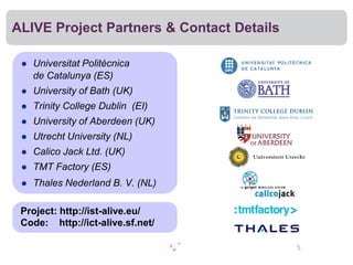ALIVE Project Partners & Contact Details

    Universitat Politècnica
     de Catalunya (ES)
    University of Bath (UK)
    Trinity College Dublin (EI)
    University of Aberdeen (UK)
    Utrecht University (NL)
    Calico Jack Ltd. (UK)
    TMT Factory (ES)
    Thales Nederland B. V. (NL)

 Project: http://ist-alive.eu/
 Code: http://ict-alive.sf.net/

                                           5
 