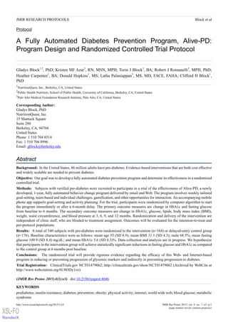 Protocol
A Fully Automated Diabetes Prevention Program, Alive-PD:
Program Design and Randomized Controlled Trial Protocol
Gladys Block1,2
, PhD; Kristen MJ Azar3
, RN, MSN, MPH; Torin J Block1
, BA; Robert J Romanelli3
, MPH, PhD;
Heather Carpenter1
, BA; Donald Hopkins1
, MS; Latha Palaniappan3
, MS, MD, FACE, FAHA; Clifford H Block1
,
PhD
1
NutritionQuest, Inc., Berkeley, CA, United States
2
Public Health Nutrition, School of Public Health, University of California, Berkeley, CA, United States
3
Palo Alto Medical Foundation Research Institute, Palo Alto, CA, United States
Corresponding Author:
Gladys Block, PhD
NutritionQuest, Inc.
15 Shattuck Square
Suite 288
Berkeley, CA, 94704
United States
Phone: 1 510 704 8514
Fax: 1 510 704 8996
Email: gblock@berkeley.edu
Abstract
Background: In the United States, 86 million adults have pre-diabetes. Evidence-based interventions that are both cost effective
and widely scalable are needed to prevent diabetes.
Objective: Our goal was to develop a fully automated diabetes prevention program and determine its effectiveness in a randomized
controlled trial.
Methods: Subjects with verified pre-diabetes were recruited to participate in a trial of the effectiveness of Alive-PD, a newly
developed, 1-year, fully automated behavior change program delivered by email and Web. The program involves weekly tailored
goal-setting, team-based and individual challenges, gamification, and other opportunities for interaction. An accompanying mobile
phone app supports goal-setting and activity planning. For the trial, participants were randomized by computer algorithm to start
the program immediately or after a 6-month delay. The primary outcome measures are change in HbA1c and fasting glucose
from baseline to 6 months. The secondary outcome measures are change in HbA1c, glucose, lipids, body mass index (BMI),
weight, waist circumference, and blood pressure at 3, 6, 9, and 12 months. Randomization and delivery of the intervention are
independent of clinic staff, who are blinded to treatment assignment. Outcomes will be evaluated for the intention-to-treat and
per-protocol populations.
Results: A total of 340 subjects with pre-diabetes were randomized to the intervention (n=164) or delayed-entry control group
(n=176). Baseline characteristics were as follows: mean age 55 (SD 8.9); mean BMI 31.1 (SD 4.3); male 68.5%; mean fasting
glucose 109.9 (SD 8.4) mg/dL; and mean HbA1c 5.6 (SD 0.3)%. Data collection and analysis are in progress. We hypothesize
that participants in the intervention group will achieve statistically significant reductions in fasting glucose and HbA1c as compared
to the control group at 6 months post baseline.
Conclusions: The randomized trial will provide rigorous evidence regarding the efficacy of this Web- and Internet-based
program in reducing or preventing progression of glycemic markers and indirectly in preventing progression to diabetes.
Trial Registration: ClinicalTrials.gov NCT01479062; http://clinicaltrials.gov/show/NCT01479062 (Archived by WebCite at
http://www.webcitation.org/6U8ODy1vo).
(JMIR Res Protoc 2015;4(1):e3)   doi:10.2196/resprot.4046
KEYWORDS
prediabetes; insulin resistance; diabetes; prevention; obesity; physical activity; internet; world wide web; blood glucose; metabolic
syndrome
JMIR Res Protoc 2015 | vol. 4 | iss. 1 | e3 | p.1http://www.researchprotocols.org/2015/1/e3/
(page number not for citation purposes)
Block et alJMIR RESEARCH PROTOCOLS
XSL•FO
RenderX
 