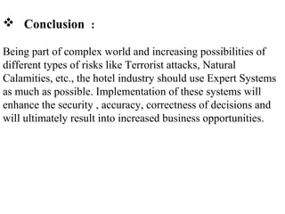 Conclusion :
Being part of complex world and increasing possibilities of
different types of risks like Terrorist attacks, Natural
Calamities, etc., the hotel industry should use Expert Systems
as much as possible. Implementation of these systems will
enhance the security , accuracy, correctness of decisions and
will ultimately result into increased business opportunities.
 