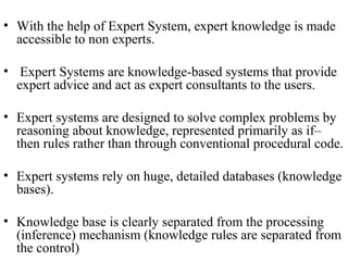 • With the help of Expert System, expert knowledge is made
accessible to non experts.
• Expert Systems are knowledge-based systems that provide
expert advice and act as expert consultants to the users.
• Expert systems are designed to solve complex problems by
reasoning about knowledge, represented primarily as if–
then rules rather than through conventional procedural code.
• Expert systems rely on huge, detailed databases (knowledge
bases).
• Knowledge base is clearly separated from the processing
(inference) mechanism (knowledge rules are separated from
the control)
 