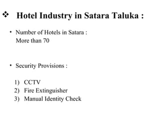  Hotel Industry in Satara Taluka :
• Number of Hotels in Satara :
More than 70
• Security Provisions :
1) CCTV
2) Fire Extinguisher
3) Manual Identity Check
 
