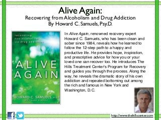 Alive Again:
Recovering from Alcoholism and Drug Addiction
By Howard C. Samuels, Psy.D.
In Alive Again, renowned recovery expert
Howard C. Samuels, who has been clean and
sober since 1984, reveals how he learned to
follow the 12-step path to a happy and
productive life. He provides hope, inspiration,
and prescriptive advice for how you or your
loved one can recover too. He introduces The
Hills Treatment Center's Program for Recovery
and guides you through the process. Along the
way, he reveals the dramatic story of his own
addiction and repeated bottoming out among
the rich and famous in New York and
Washington, D.C.
http://www.thehillscenter.com
 