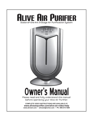 ALIVE AIR PURIFIER
State-of-the-Art 9-Stage Air Purification System

Owner’s Manual

Please read and fully understand this manual
before operating your Alive Air Purifier.
COMPLETE VIDEO INSTRUCTIONS ARE AVAILABLE AT:

www.aliveairpurifier.com/alive-air-video-help
www.aliveair.com • aliveair@mchsi.com • Ph: 800-215-1689

 